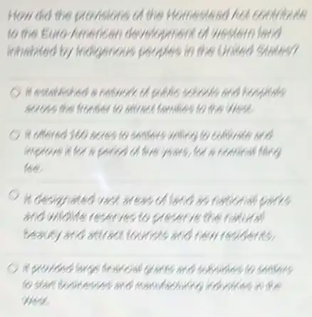 How did the provisions th the Homestead hot contributes
to the Euro-American ) development of weatern land
inhabited by Indigenous.peoples in the United sunless
It established a newweeker goặc schools and hospital
scross the fronter to antract families to the West
it offered 160 seres to something to colligers
improve it for a penco of five years, for
fee
It designisted vast areas of and as national
and widdle reserves to preserve the follows!
beauty and studed curises and new residents
it proviosd large francisl grants and subsides to sending
to start businesses and Manufacturing ha