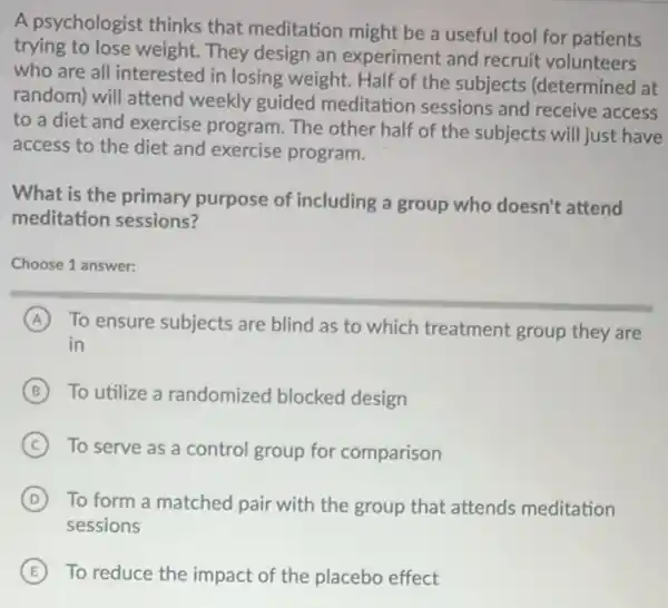 A psychologist thinks that meditation might be a useful tool for patients
trying to lose weight They design an experiment and recruit volunteers
who are all interested I in losing weight. Half of the subjects (determined at
random) will attend weekly guided meditation sessions and receive access
to a diet and exercise program. The other half of the subjects will just have
access to the diet and exercise program.
What is the primary purpose of including a group who doesn't attend
meditation sessions?
Choose 1 answer:
A To ensure subjects are blind as to which treatment group they are
in
B To utilize a randomized blocked design
C To serve as a control group for comparison
D To form a matched pair with the group that attends meditation
sessions
E To reduce the impact of the placebo effect