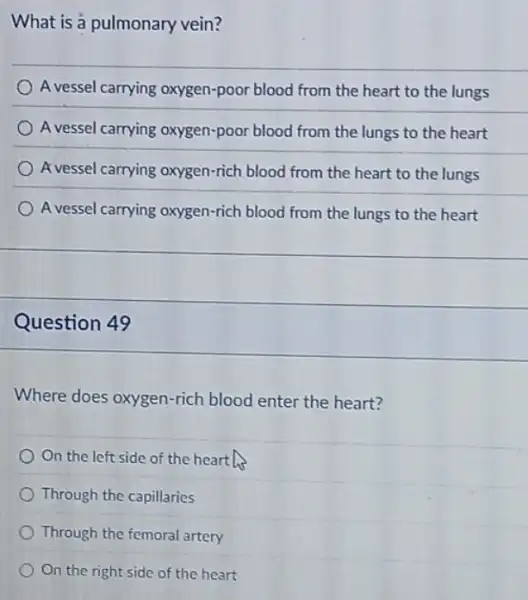 What is a pulmonary vein?
A vessel carrying oxygen -poor blood from the heart to the lungs
A vessel carrying oxygen-poor blood from the lungs to the heart
A vessel carrying oxygen-rich blood from the heart to the lungs
A vessel carrying oxygen-rich blood from the lungs to the heart
Question 49
Where does oxygen-rich blood enter the heart?
On the left side of the hearth
Through the capillaries
Through the femoral artery
On the right side of the heart