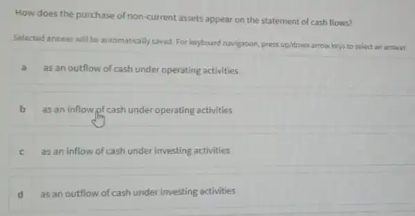 How does the purchase of non -current assets appear on the statement of cash flows?
Selected answer will be automatically saved. For keyboard navigation, press up/down arrow keys to select an answer.
a
as an outflow of cash under operating activities
as an inflow of cash under operating activities
C as an inflow of cash under investing activities
d as an outflow of cash under investing activities