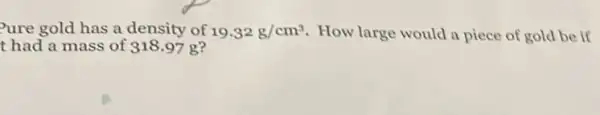 Pure gold has a density of 19.32g/cm^3 How large would a piece of gold be if
t had a mass of 318.97 g?