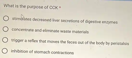 What is the purpose of CCK
stimulates decreased liver secretions of digestive enzymes
concentrate and eliminate waste materials
trigger a reflex that moves the feces out of the body by peristalsis
inhibition of stomach contractions