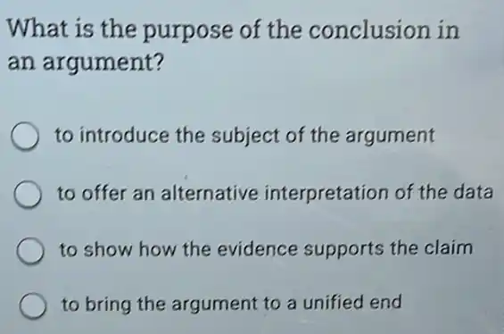 What is the purpose of the conclusion in
an argument?
to introduce the subject of the argument
to offer an alternative interpretation of the data
to show how the evidence supports the claim
to bring the argument to a unified end