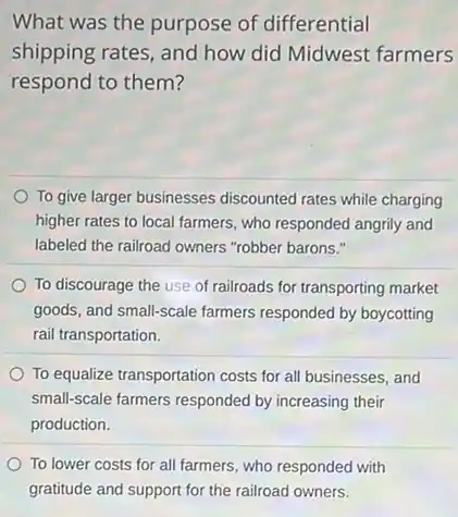 What was the purpose of differential
shipping rates, and how did Midwest farmers
respond to them?
To give larger businesses discounted rates while charging
higher rates to local farmers, who responded angrily and
labeled the railroad owners "robber barons."
To discourage the use of railroads for transporting market
goods, and small-scale farmers responded by boycotting
rail transportation.
To equalize transportation costs for all businesses, and
small-scale farmers responded by increasing their
production.
To lower costs for all farmers, who responded with
gratitude and support for the railroad owners.