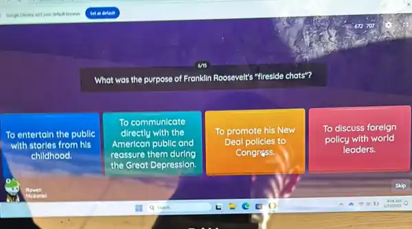 What was the purpose of Franklin Roosevelt's "fireside chats"?
To entertain the public
with stories from his
childhood.
To communicate
directly with the
American public and
reassure them during
the Great Depression.
To promote his New
Deal policies to
Congress.
To discuss foreign
policy with world
leaders