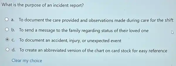 What is the purpose of an incident report?
a. To document the care provided and observations made during care for the shift
b. To send a message to the family regarding status of their loved one
C c. To document an accident, injury, or unexpected event
d. To create an abbreviated version of the chart on card stock for easy reference
Clear my choice