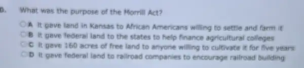 a What was the purpose of the Morrill Act?
OA it gave land in Kansas to African Americans willing to settle and farm it
B it gave federa land to the states to help finance agricultural colleges
OC it gave 160 acres of free land to anyone willing to cultivate it for five years
D it gave federa land to railroad companies to encourage railroad building