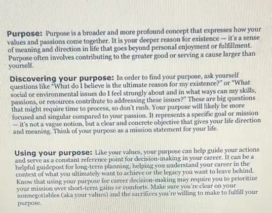 Purpose: Purpose is a broader and more profound concept that expresses how your
values and passions come together. It is your deeper reason for existence - it's a sense
of meaning and direction in life that goes beyond personal enjoyment or fulfillment.
Purpose often involves contributing to the greater good or serving a cause larger than
yourself.
Discovering your purpose:In order to find your purpose, ask yourself
questions like "What do I believe is the ultimate reason for my existence?" or "What
social or environmental issues do I feel strongly about and in what ways can my skills,
passions, or resources contribute to addressing these issues ?" These are big questions
that might require time to process, so don't rush. Your purpose will likely be more
focused and singular compared to your passion. It represents a specific goal or mission
- it's not a vague notion, but a clear and concrete objective that gives your life direction
and meaning. Think of your purpose as a mission statement for your life.
Using your purpose: Like your values, your purpose can help guide your actions
and serve as a constant reference point for decision-making in your career.It can be a
helpful guidepost for long -term planning, helping you understand your career in the
context of what you ultimately want to achieve or the legacy you want to leave behind.
Know that using your purpose for career decision making may require you to prioritize
your mission over short-term gains or comforts. Make sure you're clear on your
nonnegotiables (aka your values)and the sacrifices you re willing to make to fulfill your
purpose.