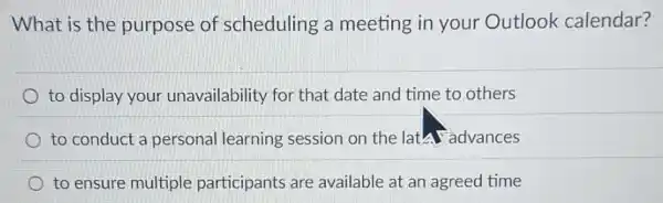 What is the purpose of scheduling a meeting in your Outlook calendar?
to display your unavailability for that date and time to others
to conduct a personal learning session on the latal advances
to ensure multiple participants are available at an agreed time