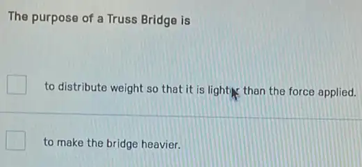 The purpose of a Truss Bridge is
to distribute weight so that it is light than the force applied.
to make the bridge heavier.