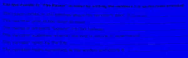 Put the events in "The Raven" in order by writing the numbers 1-6 on the lines provided.
The raven comes in and perches above the narrator's door. __
The narrator yells at the raven to leave. __
The narrator whispers "Lenore" into the hallway. __
The narrator questions whether the bird is natural or supernatural. __
The narrator reads by the fire __
The narrator hears something at the window and opens it
__