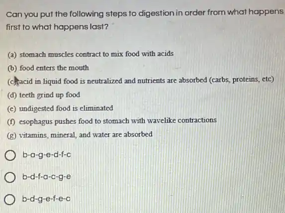 Can you put the following steps to digestion in order from what happens
first to what happens last?
(a) stomach muscles contract to mix food with acids
(b) food enters the mouth
(c).racid in liquid food is neutralized and nutrients are absorbed (carbs, proteins etc)
(d) teeth grind up food
(e) undigested food is eliminated
(f) esophagus pushes food to stomach with wavelike contractions
(g) vitamins, mineral, and water are absorbed
b-a -g-e-d-f-c
b-d-f-a-c-g-e
b-d-g-e -f-e-c