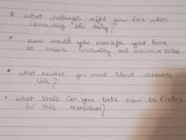 Q what challenges might you face when commuting "sfu daily?
- How would you manage your time to ensure punctuality and minimize stress
- what excites you most about university life?
- what steps can you take now to prefore for this transition?