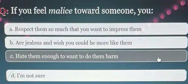 Q: If you feel malice toward someone, you:
a. Respect them so much that you want to impress them
b. Are jealous and wish you could be more like them
c. Hate them enough to want to do them harm
d. I'm not sure