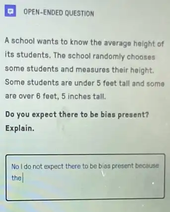 Q OPEN-ENDED QUESTION
A school wants to know the average height of
its students. The school randomly chooses
some students and measures their height.
Some students are under 5 feet tall and some
are over 6 feet 5 inches tall.
Do you expect there to be bias present?
Explain.
square 
No I do not expect there to be bias present because