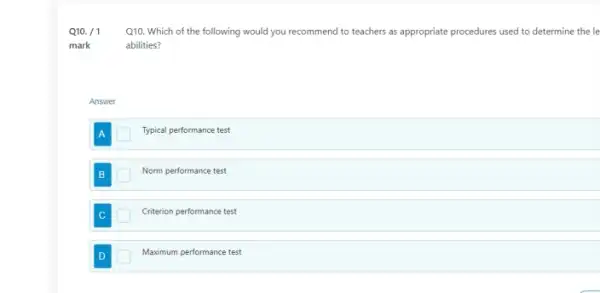 Q10. /1
Q10. Which of the following would you recommend to teachers as appropriate procedures used to determine the le
abilities?
Answer
Typical performance test
Norm performance test
Criterion performance test
D	Maximum performance test