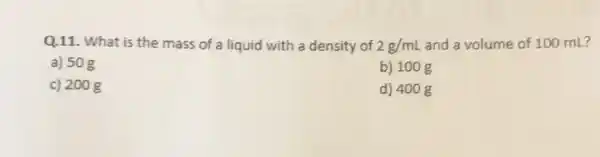 Q.11. What is the mass of a liquid with a density of 2g/mL and a volume of 100 mL?
a) 50g
b) 100 g
c) 200 g
d) 400 g