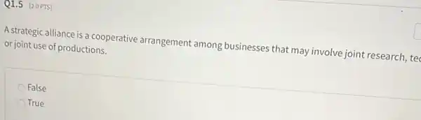 Q1.5 [2.0 PTS]
A strategic alliance is a cooperative arrangement among businesses that may involve joint research ,tec
or joint use of productions.
False
True