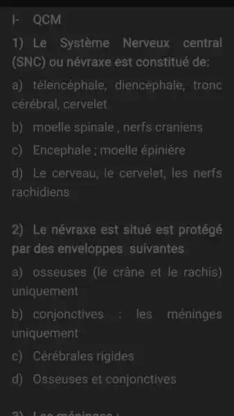 - QCM
1) Le Système Nerveux central
(SNC) ou névraxe est constitué de:
a)télencéphale diencéphale,tronc
cérébral . cervelet
b) moelle spinale ,nerfs craniens
C)Encephale ; moelle épinière
d) Le cerveau, le cervelet, les nerfs
rachidiens
2) Le névraxe est situé est protégé
par des enveloppes suivantes
a)osseuses (le crâne et le rachis)
uniquement
b)conjonctives les méninges
uniquement
C)Cérébrales rigides
d) Osseuses et conjonctives