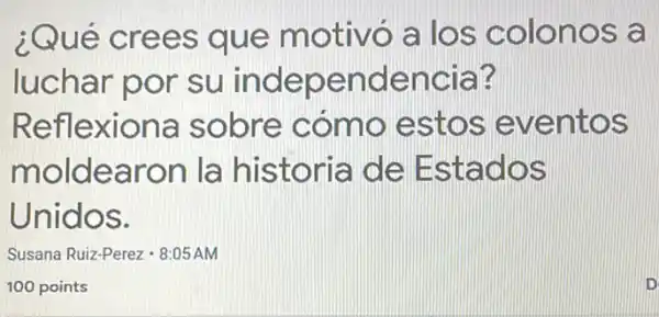 ¿Qué crees que motivó a los colonos a
luchar por su independencia?
Reflexiona sobre cómo estos eventos
moldearon la historia de Estados
Unidos.
Susana Ruiz-Perez- 8:05AM
100 points
D