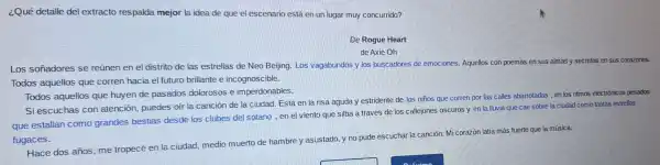 ¿Qué detalle del extracto respalda mejor la idea de que el escenario est en un lugar muy concurrido?
De Rogue Heart
de Axie Oh
Los soñadores se reúnen en el distrito de las estrellas de Neo Beijing. Los vagabundos y los buscadores de emociones Aquellos con poemas en sus almas y secretos en si is corazones.
Todos aquellos que corren hacia el futuro brillante e incognoscible.
Todos aquellos que huyen de pasados dolorosos e imperdonables.
Si escuchas con atención, puedes oír la canción de la ciudad. Está en la risa aguda y estridente de los niños que corren por las calles abarrotadas, en los ritmos electrónicos pesados
que estallan como grandes bestias desde los clubes del sótano, en el viento que silba a través de los callejones oscuros y en la lluvia que cae sobre la ciudad como tantas estrellas
fugaces.
Hace dos años, me tropecé en la ciudad medio muerto de hambre y asustado y no pude escuchar la canción. Mi corazón latía más fuerte que la música.