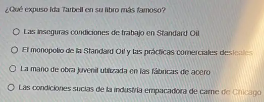 ¿Qué expuso Ida Tarbell en su libro más famoso?
Las inseguras condiciones de trabajo en Standard Oil
El monopolio de la Standard Oil y las prácticas comerciales desleales
La mano de obra juvenil utilizada en las fábricas de acero
Las condiciones sucias de la industria empacadora de came de Chicago