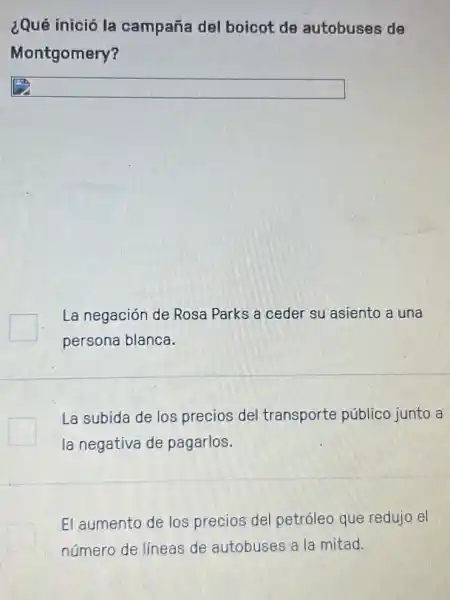 ¿Qué inició la campaña del boicot de autobuses de
Montgomery?
square 
La negación de Rosa Parks a ceder su asiento a una
persona blanca.
La subida de los precios del transporte público junto a
la negativa de pagarlos.
El aumento de los precios del petróleo que redujo el