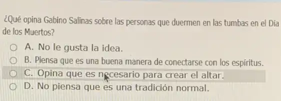 ¿Qué opina Gabino Salinas sobre las personas que duermen en las tumbas en el Día
de los Muertos?
A. No le gusta la idea.
B. Piensa que es una buena manera de conectarse con los espiritus.
C. Opina que es necesario para crear el altar.
D. No piensa que es una tradición normal.