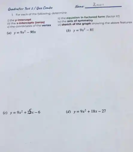 Quadraties Test 2 Quiz Combo
1. For each of the following, determine:
i) the y-intercept
iii) the x-intercepts (zeros)
the vertex
(a) y=9x^2-90x
ii) the equation in factored form (factor it)
iv) the axis of symmetry
vi) sketch of the graph showing the above features
(b) y=9x^2-81
(c) y=9x^2+23x-6
(d) y=9x^2+18x-27