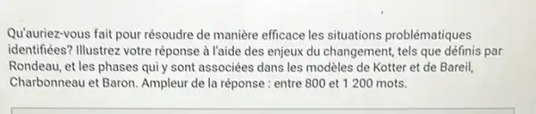 Qu'auriez-vous fait pour résoudre de manière efficace les situations problématiques
identifiées? Illustrez votre réponse à l'aide des enjeux du changement, tels que définis par
Rondeau, et les phases quiy sont associées dans les modèles de Kotter et de Bareil,
Charbonneau et Baron Ampleur de la réponse : entre 800 et 1200 mots.