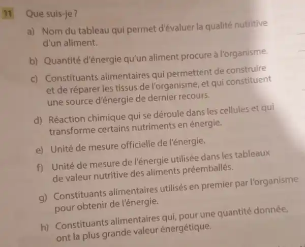 Que suis-je?
a) Nom du tableau qui permet d'évaluer la qualité nutritive
d'un aliment.
b) Quantité d'énergie qu'un aliment procure à l'organisme.
C)Constituants alimentaires qui permettent de construire
et de réparer les tissus de l'organisme, et qui constituent
une source d'énergie de dernier recours.
d) Réaction chimique qui se déroule dans les cellules et qui
transforme certains nutriments en énergie.
e) Unité de mesure officielle de l'énergie.
f) Unité de mesure de l'énergie utilisée dans les tableaux
de valeur nutritive des aliments préemballés.
g)Constituants alimentaires utilisés en premier par l'organisme
pour obtenir de l'énergie.
h)Constituants alimentaires qui pour une quantité donnée,
ont la plus grande valeur énergétique.