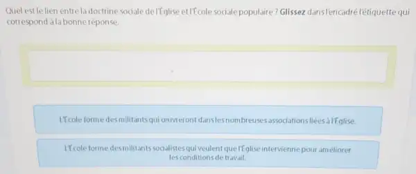 Quel est le lien entre la doctrine sociale delfglise et/Ecole sociale populaire? Glissez dansl'encadrélétiquette qui
correspond alabonne réponse.
square 
L'Ecole forme desmilitants qui ceuvreront danslesnombreuse 5.associationsliées à | Eglise.
If cole forme desmilitants sodalistes qui veulent que IEglise intervienne pour améliorer
lesconditions de travail.