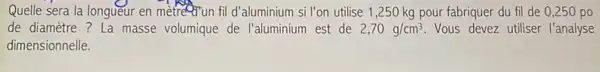 Quelle sera la longueur en metredrun fild d'aluminium si l'on utilise 1 ,250 kg pour fabriquer du fil de 0,250po
de diamètre ? La masse volumique de l'aluminium est de 2,70g/cm^3 Vous devez utiliser l'analyse
dimensionnelle.