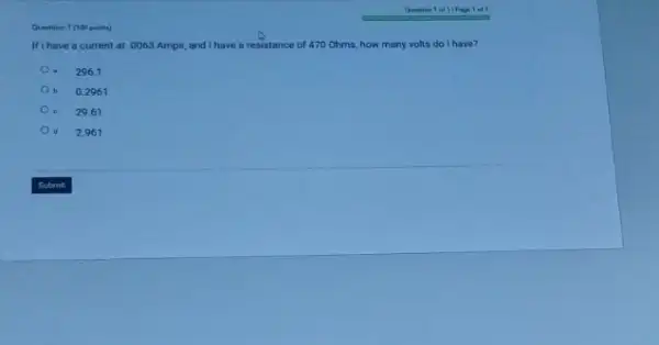 Quention 1 (100 peints)
Ifi have a current at .0063 Amps,and I have a resistance of 470 Ohms.how many volts do I have?
a 296.1
b 0.2961
e 29.61
d 2.961