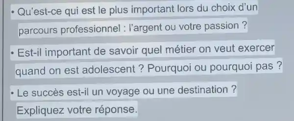 Qu'est-ce qui est le plus important lors du choix d'un
parcours professionne 1: l'argent ou votre passion?
Est-il important de savoir quel métier on veut exercer
quand on est adolescent?Pourquoi ou pourquoi pas?
Le succès est-il un voyage ou une destination ?
Expliquez votre réponse.