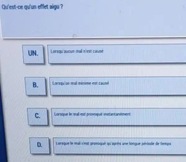 Qu'est-ce qu'un effet aigu?
UN.
Lorsqu'aucun mal n'est cause
B.
Lorsqu'un mal minime est cause
C.
Lorsque le mal est provoqué instantanément
D.
Lorsque le mal n'est provoqué qu'aprés une longue période de femps