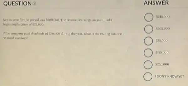 QUESTION 0
Net income for the period was 200,000. The retained earnings account had a
beginning balance of 525,000
If the company paid dividends of 20,000 during the year, what is the ending balance in
retained earnings?
ANSWER
 245,000
5205,000
 230,000
 25,000
 155,000
IDONT KNOWYET