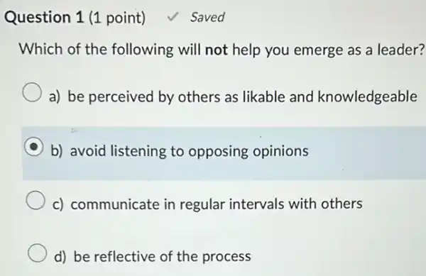 Question 1 (1 point) √ Saved
Which of the following will not help you emerge as a leader?
a) be perceived by others as likable and knowledgeable
b) avoid listening to opposing opinions
c) communicate in regular intervals with others
d) be reflective of the process