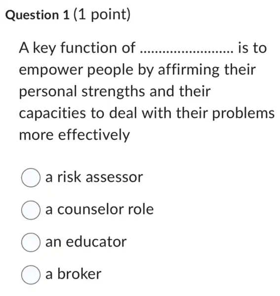 Question 1 (1 point)
A key function of __ is to
empower people by affirming their
personal I strengths and their
capacities to deal with their problems
more effectively
a risk assessor
a counselor role
an educator
a broker