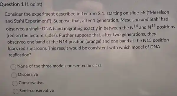 Question 1 (1 point)
Consider the experiment described in Lecture 2.1 starting on slide 58 ("Meselson
and Stahl Experiment'). Suppose that, after 1 generation, Meselson and Stahl had
observed a single DNA band migrating exactly in between the N^14 and N^15 positions
(red on the lecture slides). Further suppose that after two generations, they
observed one band at the N14 position (orange)and one band at the N15 position
(dark red / maroon). This result would be consistent with which model of DNA
replication?
None of the three models presented in class
Dispersive
Conservative
Semi -conservative