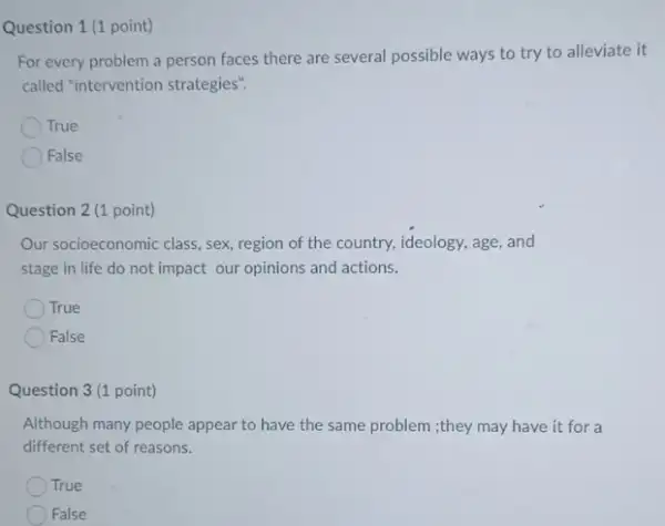 Question 1 (1 point)
For every problem a person faces there are several possible ways to try to alleviate it
called "intervention strategies"
True
False
Question 2 (1 point)
Our socioeconomic class, sex region of the country.ideology, age, and
stage in life do not impact our opinions and actions.
True
False
Question 3 (1 point)
Although many people appear to have the same problem ;they may have it for a
different set of reasons.
True
False