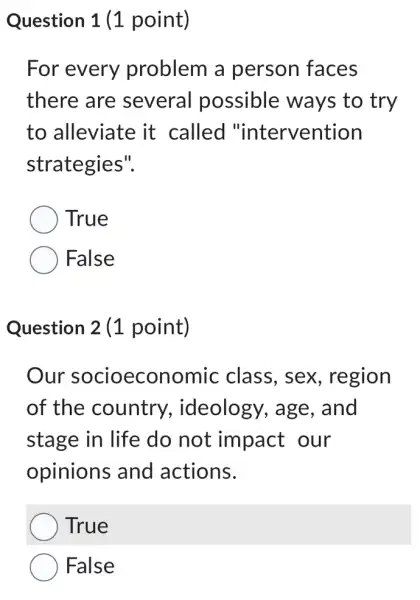 Question 1 (1 point)
For every problem a person faces
there are several possible ways to try
to alleviate it called "intervention
strategies".
True
False
Question 2 (1 point)
Our socioeconomic class, sex , region
of the country , ideology, age , and
stage in life do not impact our
opinions and actions.
True
False