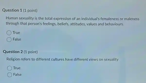 Question 1 (1 point)
Human sexuality is the total expression of an individual's femaleness or maleness
through that person's feelings, beliefs, attitudes values and behaviours.
True
False
Question 2 (1 point)
Religion refers to different cultures have different views on sexuality
True
False