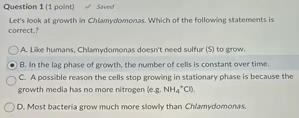 Question 1 (1 point)
Let's look at growth in Chlamydomonas . Which of the following statements is
correct.?
A. Like humans Chlamydomonas doesn't need sulfur (S) to grow.
B. In the lag phase of growth, the number of cells is constant over time.
C. A possible reason the cells stop growing in stationary phase is because the
growth media has no more nitrogen (e.g. NH_(4)^+Cl)
D. Most bacteria grow much more slowly than Chlamydomonas.
√ Saved