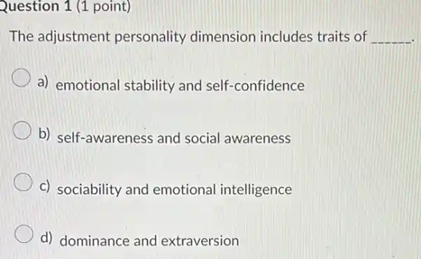 Question 1 (1 point)
The adjustment personality dimension includes traits of __
a) emotional stability and self-confidence
b) self-awareness and social awareness
c) sociability and emotional intelligence
d) dominance and extraversion