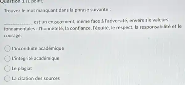 Question 1 (1 point)
Trouvez le mot manquant dans la phrase suivante :
__ est un engagement, même face à l'adversité, envers six valeurs
fondamentales : I'honnêteté, la confiance, l'équité, le respect,la responsabilité et le
courage.
L'inconduite académique
L'intégrité académique
Le plagiat
La citation des sources