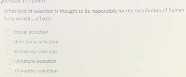 Question 1 (1 point)
What kind of selection is thought to be responsible for the distribution of human
baby weights at birth?
Sexual selection
Directional selection
Stabilizing selection
Unnatural selection
Disruptive selection