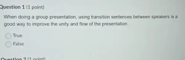 Question 1 (1 point)
When doing a group presentation, using transition sentences between speakers is a
good way to improve the unity and flow of the presentation.
True
False