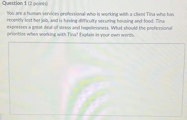 Question 1 (2 points)
You are a human services professional who is working with a client Tina who has
recently lost her job, and is having difficulty securing housing and food. Tina
expresses a great deal of stress and hopelessness . What should the professional
prioritize when working with Tina? Explain in your own words.
square