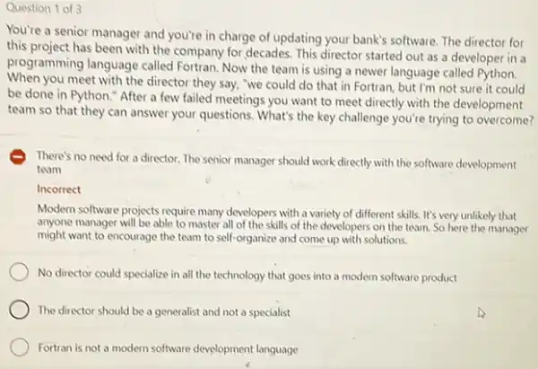 Question 1 of 3
You're a senior manager and you're in charge of updating your bank's software. The director for
this project has been with the company for decades.This director started out as a developer in a
programming language called Fortran. Now the team is using a newer language called Python.
When you meet with the director they say, "we could do that in Fortran but I'm not sure it could
be done in Python "After a few failed meetings you want to meet directly with the development
team so that they can answer your questions What's the key challenge you're trying to overcome?
E There's no need for a director. The senior manager should work directly with the software development
team
Incorrect
Modern software projects require many developers with a variety of different skills It's very unlikely that
anyone manager will be able to master all of the skills of the developers on the team. So here the manager
might want to encourage the team to self-organize and come up with solutions.
No director could specialize in all the technology that goes into a modern software product
The director should be a generalist and not a specialist
Fortran is not a modern software development language